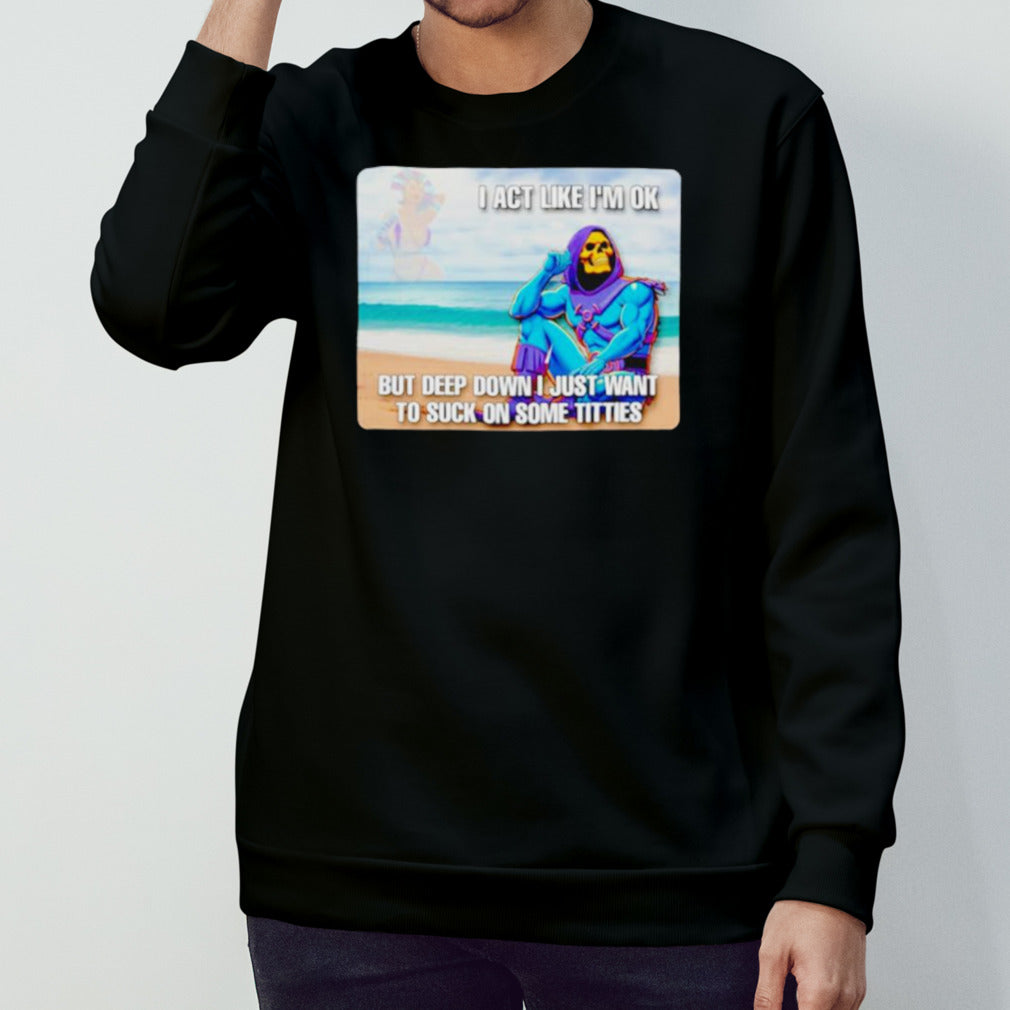 Bad skeletor I act like Is’m ok but deep down I just want to suck on time titties shirts