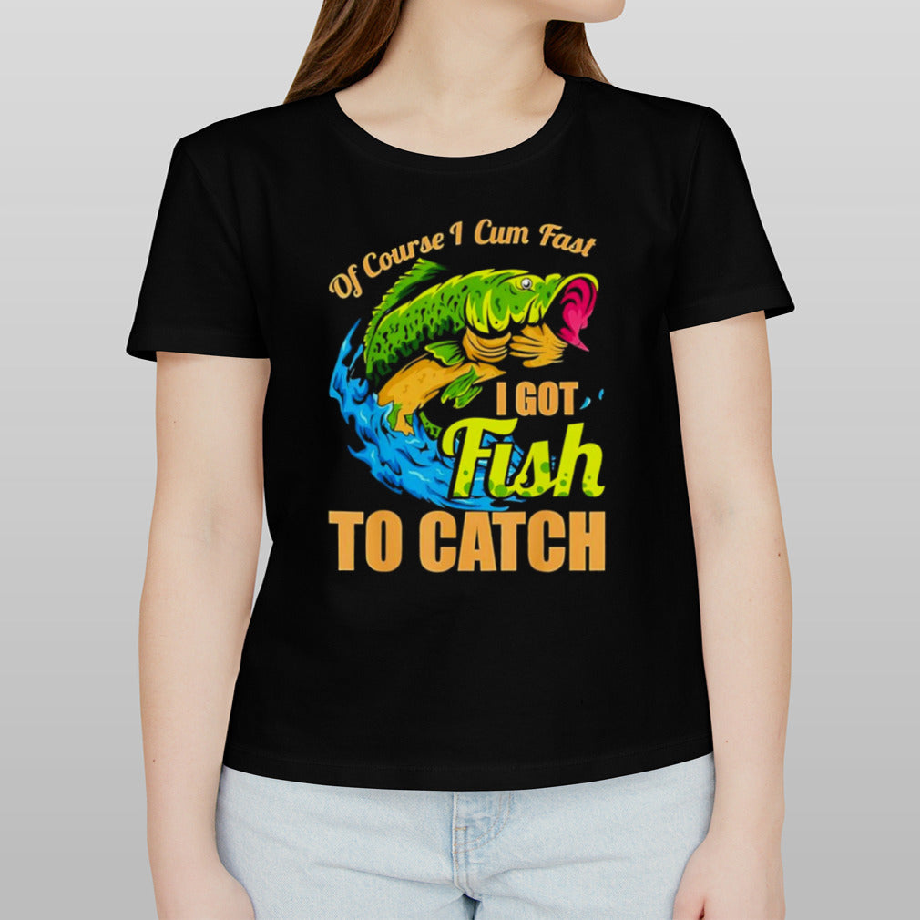 Fish of course I cum fast I got fish to catch shirt