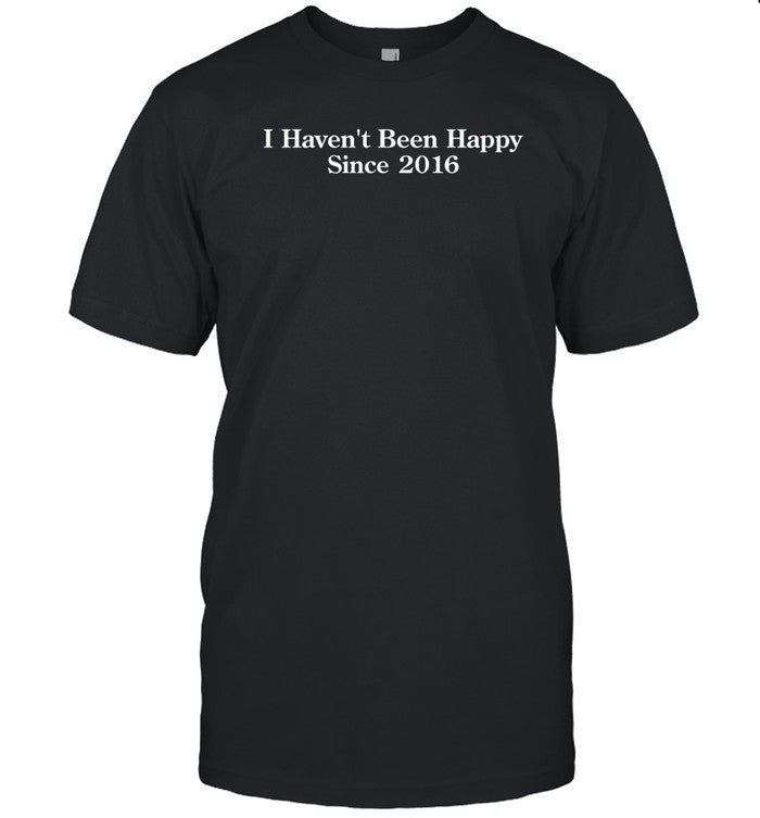 I Haven't Been Happy Since 2016 Shirt