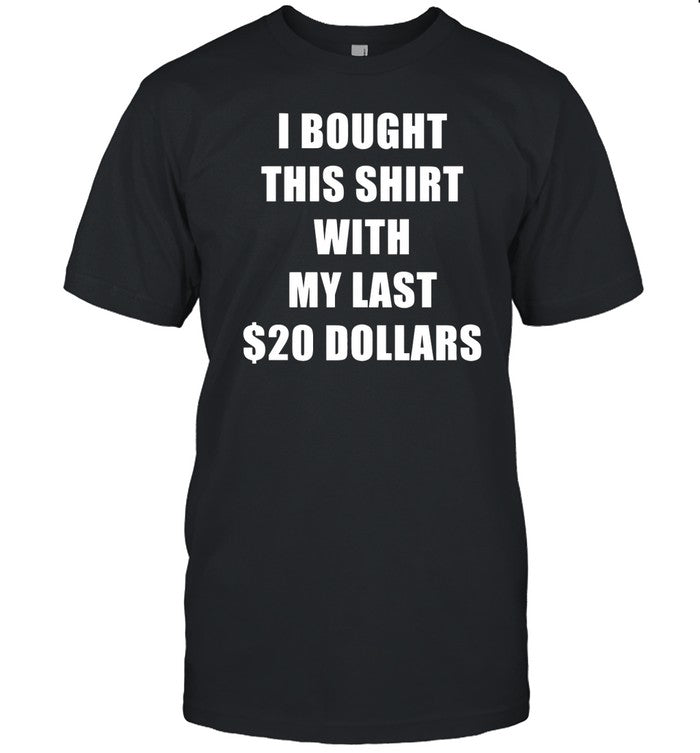 Shirt I Bought This Shirt With My Last $20 Dollars