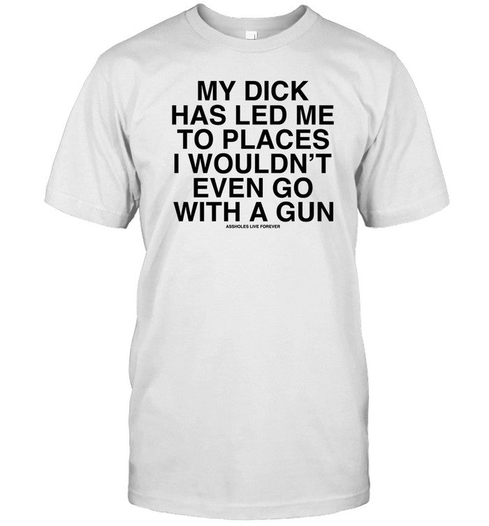 My Dick Has Led Μe To Places I Wouldn't Even Go With A Gun Assholes Live Forever T Shirt