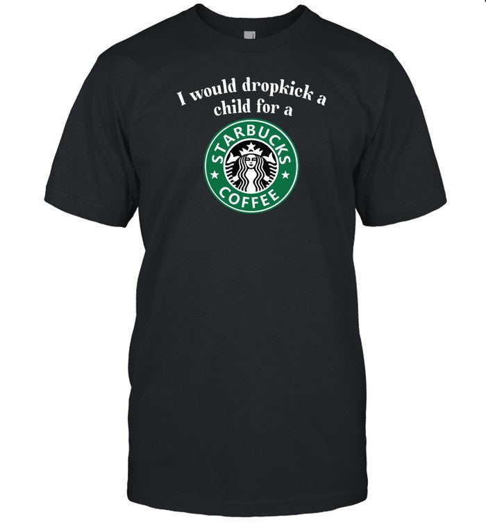 I Would Dropkick A Child For A Starbucks Coffee T Shirt