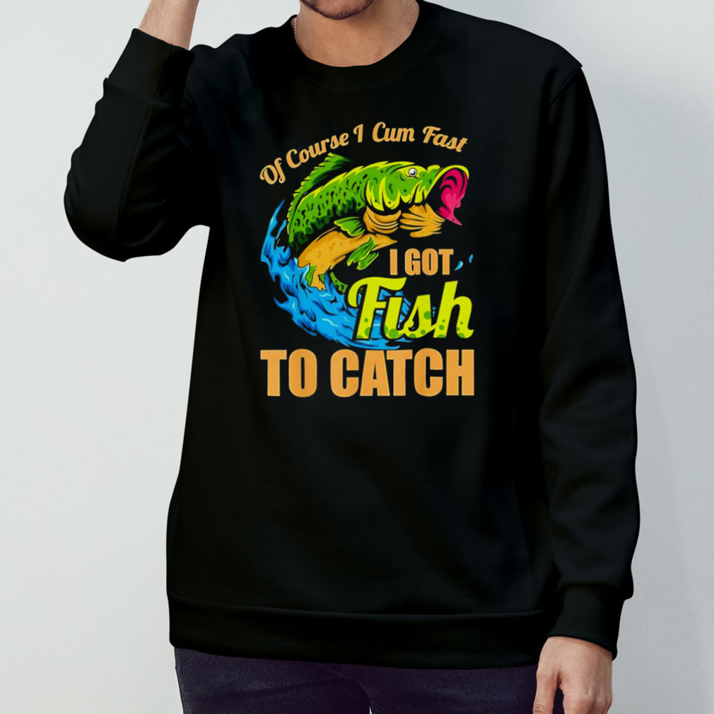 Fish of course I cum fast I got fish to catch shirt