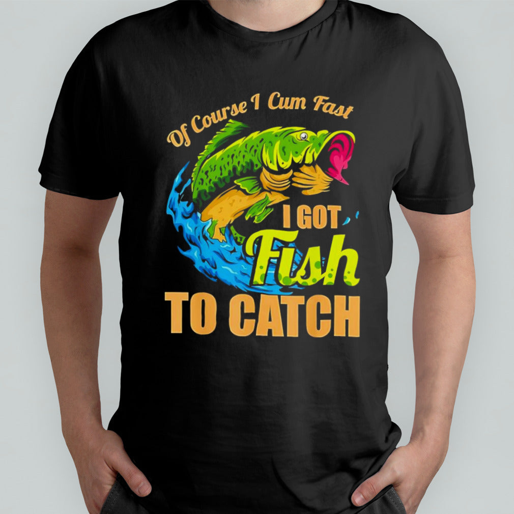 Fish of course I cum fast I got fish to catch shirt