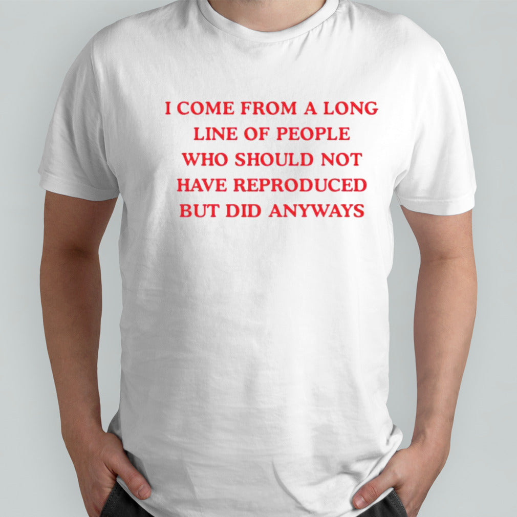 I come from a long line of people who should not have reproduced but did anyways shirt