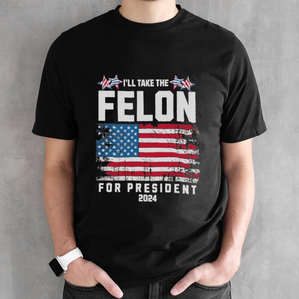 Iâ€™ll Take The Felon For President Trump 2024 shirt