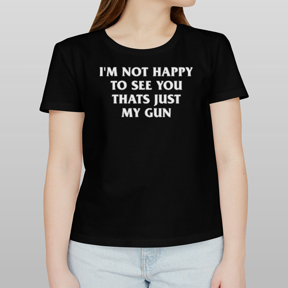 Iâ€™m Not Happy To See You Thats Just My Gun Shirt