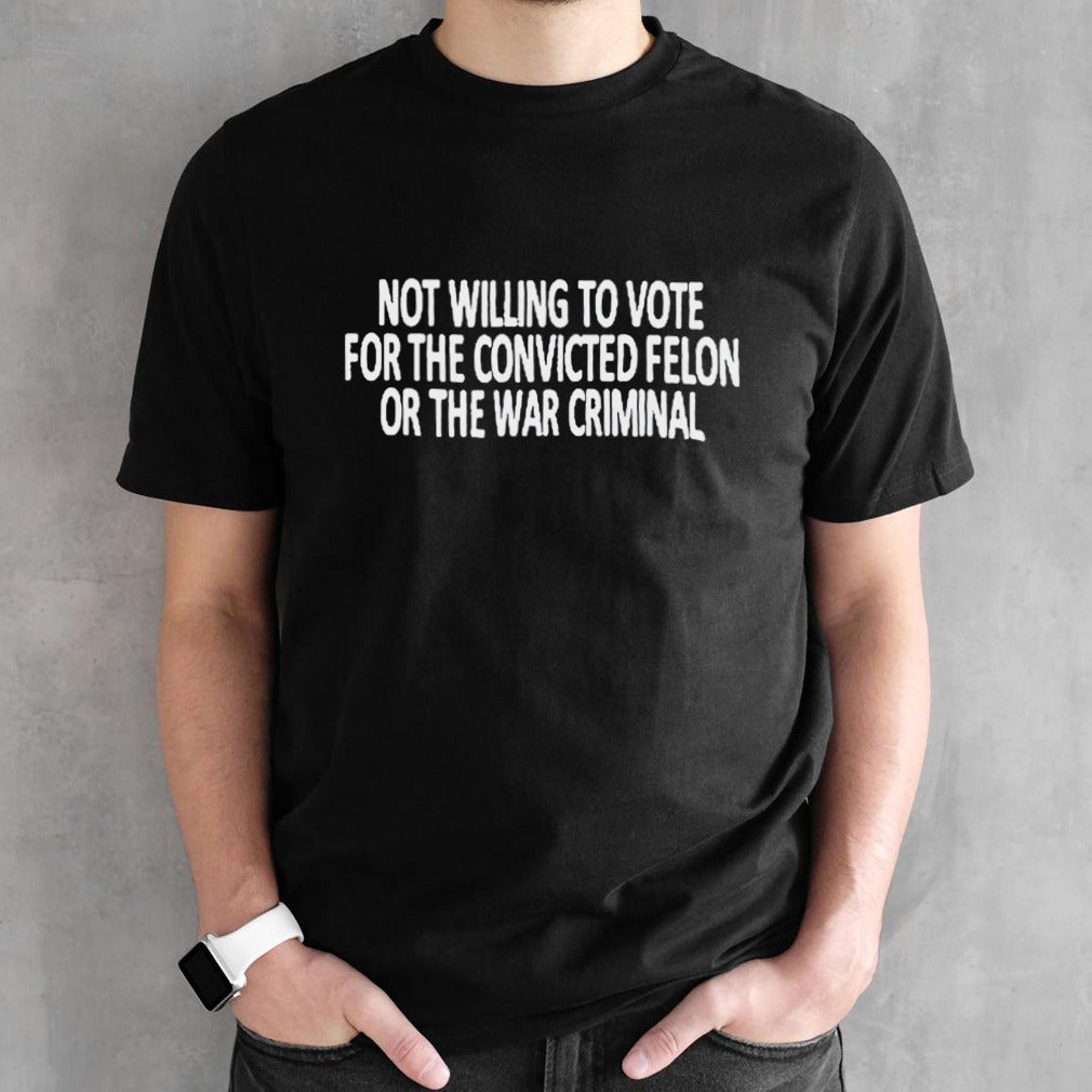 Not Willing To Vote For The Convicted Felon Or The War Criminal Shirt
