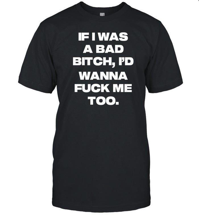 If I Was A Bad Bitch I'd Wanna Fuck Me Too t-shirt, hoodie, tank top, sweater and long sleeve t-shir
