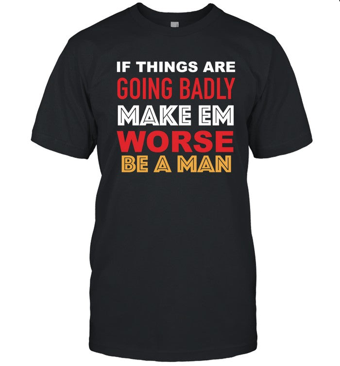 If Things Are Going Badly Make Em Worse Be A Man T-Shirt