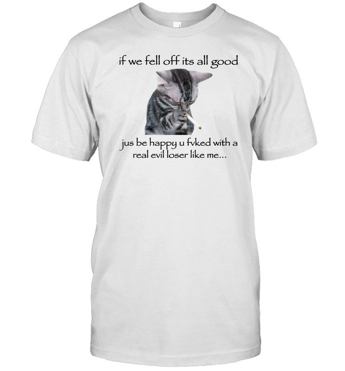 Shirt If We Fell Off Its All Good Jus Be Happy U Fvked With A Real Evil Loser Like Me