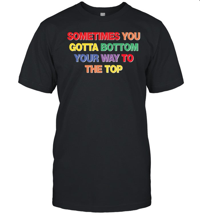 Shirt Shirtsthatgohard Sometimes You Gotta Bottom Your Way To The Top