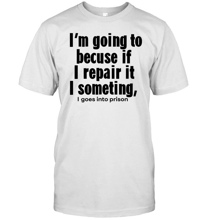 I'm Going To Becuse If I Repair It I Something I Goes Into Prison Shirt