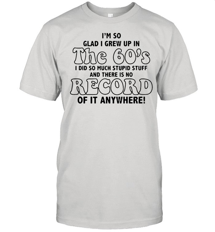 Iâ€™m So Glad I Grew Up In The 60â€™s I DId So Much Stupid Stuff And There Is No Record shirt