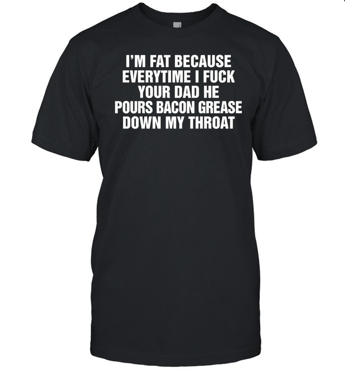 I'm Fat Because Everytime I Fuck Your Dad He Pours Bacon Grease Down My Throat Tee