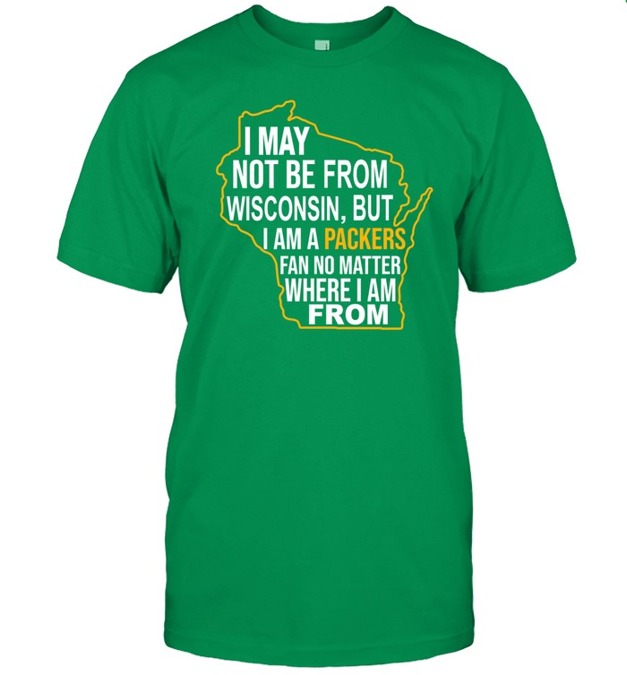 I May Not Be From Wisconsin But I Am A Packers Fan No Matter Where I Am From Shirt